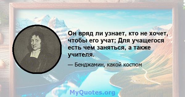 Он вряд ли узнает, кто не хочет, чтобы его учат; Для учащегося есть чем заняться, а также учителя.