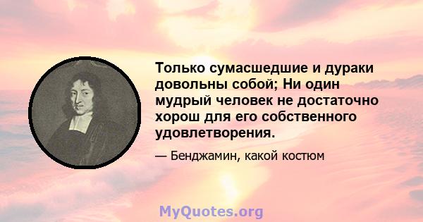 Только сумасшедшие и дураки довольны собой; Ни один мудрый человек не достаточно хорош для его собственного удовлетворения.