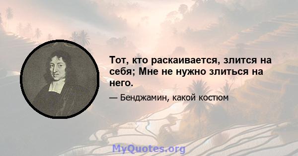 Тот, кто раскаивается, злится на себя; Мне не нужно злиться на него.