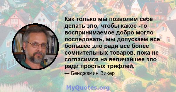 Как только мы позволим себе делать зло, чтобы какое -то воспринимаемое добро могло последовать, мы допускаем все большее зло ради все более сомнительных товаров, пока не согласимся на величайшее зло ради простых трифлей.