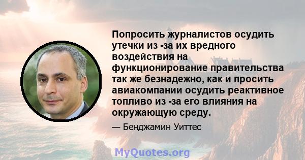 Попросить журналистов осудить утечки из -за их вредного воздействия на функционирование правительства так же безнадежно, как и просить авиакомпании осудить реактивное топливо из -за его влияния на окружающую среду.