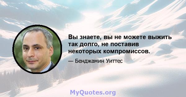 Вы знаете, вы не можете выжить так долго, не поставив некоторых компромиссов.