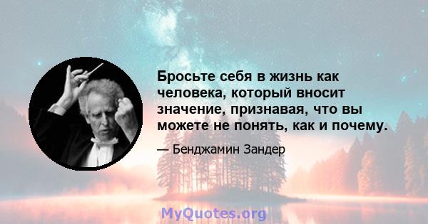 Бросьте себя в жизнь как человека, который вносит значение, признавая, что вы можете не понять, как и почему.