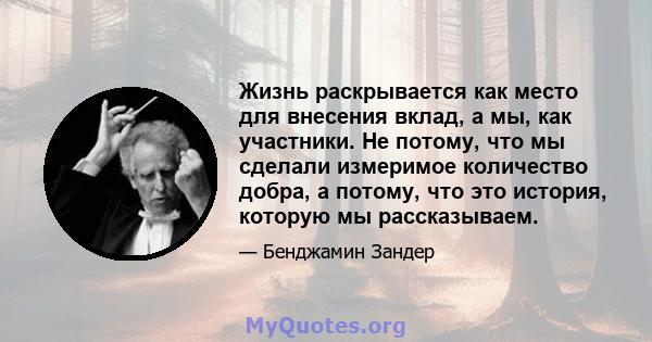 Жизнь раскрывается как место для внесения вклад, а мы, как участники. Не потому, что мы сделали измеримое количество добра, а потому, что это история, которую мы рассказываем.