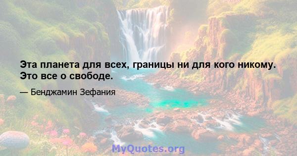 Эта планета для всех, границы ни для кого никому. Это все о свободе.