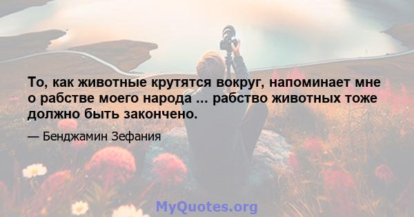 То, как животные крутятся вокруг, напоминает мне о рабстве моего народа ... рабство животных тоже должно быть закончено.