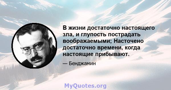 В жизни достаточно настоящего зла, и глупость пострадать воображаемыми; Насточено достаточно времени, когда настоящие прибывают.