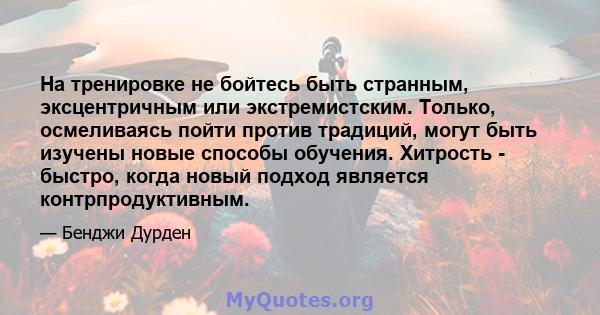 На тренировке не бойтесь быть странным, эксцентричным или экстремистским. Только, осмеливаясь пойти против традиций, могут быть изучены новые способы обучения. Хитрость - быстро, когда новый подход является