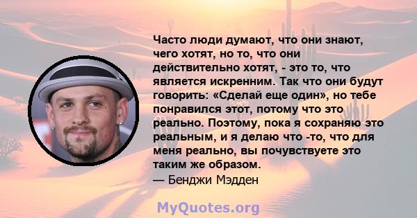 Часто люди думают, что они знают, чего хотят, но то, что они действительно хотят, - это то, что является искренним. Так что они будут говорить: «Сделай еще один», но тебе понравился этот, потому что это реально.