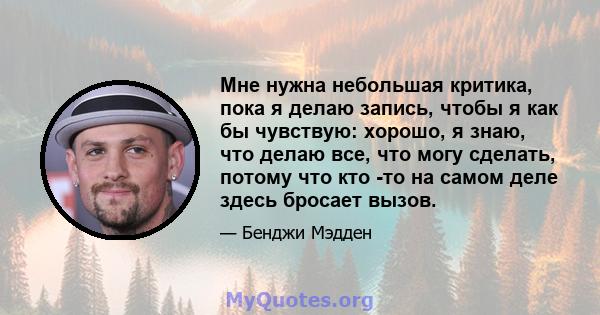 Мне нужна небольшая критика, пока я делаю запись, чтобы я как бы чувствую: хорошо, я знаю, что делаю все, что могу сделать, потому что кто -то на самом деле здесь бросает вызов.