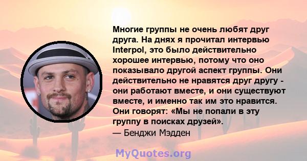 Многие группы не очень любят друг друга. На днях я прочитал интервью Interpol, это было действительно хорошее интервью, потому что оно показывало другой аспект группы. Они действительно не нравятся друг другу - они