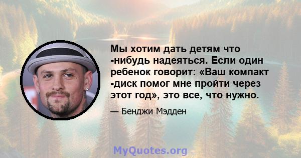 Мы хотим дать детям что -нибудь надеяться. Если один ребенок говорит: «Ваш компакт -диск помог мне пройти через этот год», это все, что нужно.