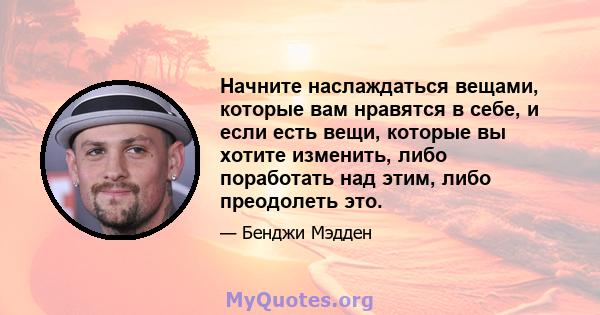 Начните наслаждаться вещами, которые вам нравятся в себе, и если есть вещи, которые вы хотите изменить, либо поработать над этим, либо преодолеть это.