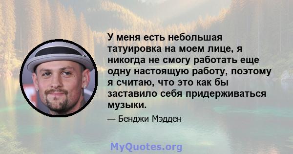 У меня есть небольшая татуировка на моем лице, я никогда не смогу работать еще одну настоящую работу, поэтому я считаю, что это как бы заставило себя придерживаться музыки.