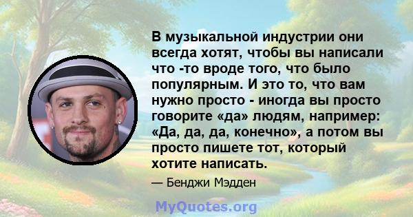 В музыкальной индустрии они всегда хотят, чтобы вы написали что -то вроде того, что было популярным. И это то, что вам нужно просто - иногда вы просто говорите «да» людям, например: «Да, да, да, конечно», а потом вы