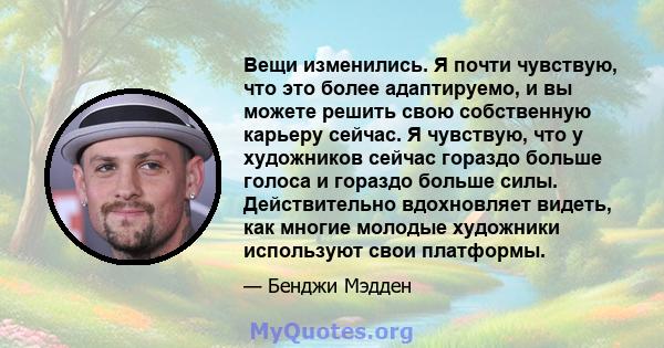 Вещи изменились. Я почти чувствую, что это более адаптируемо, и вы можете решить свою собственную карьеру сейчас. Я чувствую, что у художников сейчас гораздо больше голоса и гораздо больше силы. Действительно