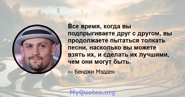 Все время, когда вы подпрыгиваете друг с другом, вы продолжаете пытаться толкать песни, насколько вы можете взять их, и сделать их лучшими, чем они могут быть.