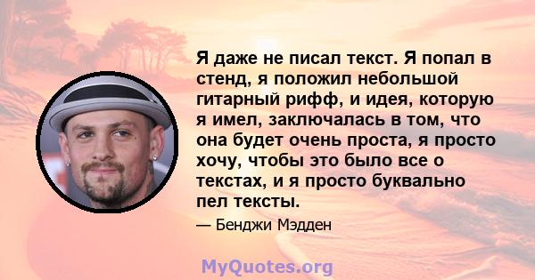 Я даже не писал текст. Я попал в стенд, я положил небольшой гитарный рифф, и идея, которую я имел, заключалась в том, что она будет очень проста, я просто хочу, чтобы это было все о текстах, и я просто буквально пел