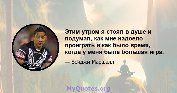 Этим утром я стоял в душе и подумал, как мне надоело проиграть и как было время, когда у меня была большая игра.