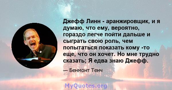 Джефф Линн - аранжировщик, и я думаю, что ему, вероятно, гораздо легче пойти дальше и сыграть свою роль, чем попытаться показать кому -то еще, что он хочет. Но мне трудно сказать; Я едва знаю Джефф.