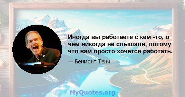 Иногда вы работаете с кем -то, о чем никогда не слышали, потому что вам просто хочется работать.