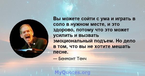 Вы можете сойти с ума и играть в соло в нужном месте, и это здорово, потому что это может усилить и вызвать эмоциональный подъем. Но дело в том, что вы не хотите мешать песне.