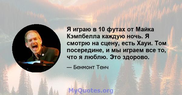 Я играю в 10 футах от Майка Кэмпбелла каждую ночь. Я смотрю на сцену, есть Хауи. Том посередине, и мы играем все то, что я люблю. Это здорово.