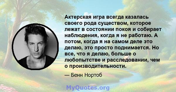 Актерская игра всегда казалась своего рода существом, которое лежат в состоянии покоя и собирает наблюдения, когда я не работаю. А потом, когда я на самом деле это делаю, это просто поднимается. Но все, что я делаю,