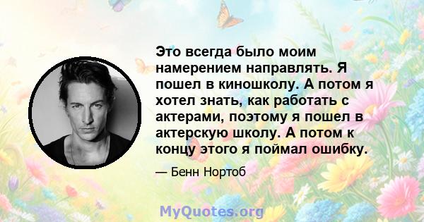 Это всегда было моим намерением направлять. Я пошел в киношколу. А потом я хотел знать, как работать с актерами, поэтому я пошел в актерскую школу. А потом к концу этого я поймал ошибку.