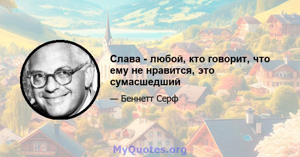 Слава - любой, кто говорит, что ему не нравится, это сумасшедший