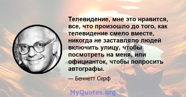 Телевидение, мне это нравится, все, что произошло до того, как телевидение смело вместе, никогда не заставляло людей включить улицу, чтобы посмотреть на меня, или официанток, чтобы попросить автографы.