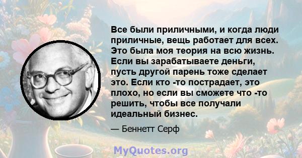 Все были приличными, и когда люди приличные, вещь работает для всех. Это была моя теория на всю жизнь. Если вы зарабатываете деньги, пусть другой парень тоже сделает это. Если кто -то пострадает, это плохо, но если вы