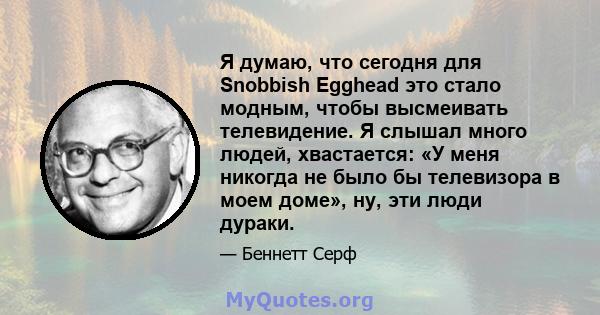 Я думаю, что сегодня для Snobbish Egghead это стало модным, чтобы высмеивать телевидение. Я слышал много людей, хвастается: «У меня никогда не было бы телевизора в моем доме», ну, эти люди дураки.