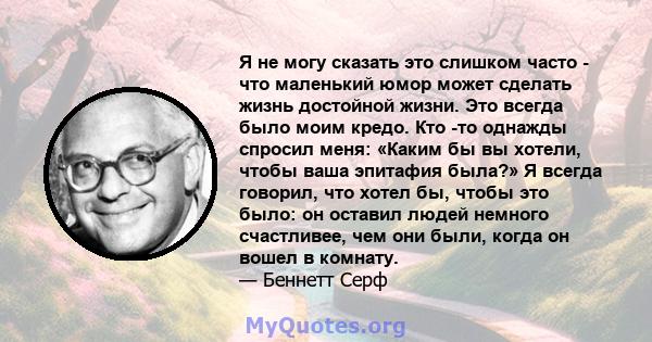 Я не могу сказать это слишком часто - что маленький юмор может сделать жизнь достойной жизни. Это всегда было моим кредо. Кто -то однажды спросил меня: «Каким бы вы хотели, чтобы ваша эпитафия была?» Я всегда говорил,