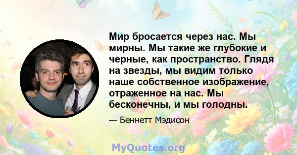 Мир бросается через нас. Мы мирны. Мы такие же глубокие и черные, как пространство. Глядя на звезды, мы видим только наше собственное изображение, отраженное на нас. Мы бесконечны, и мы голодны.