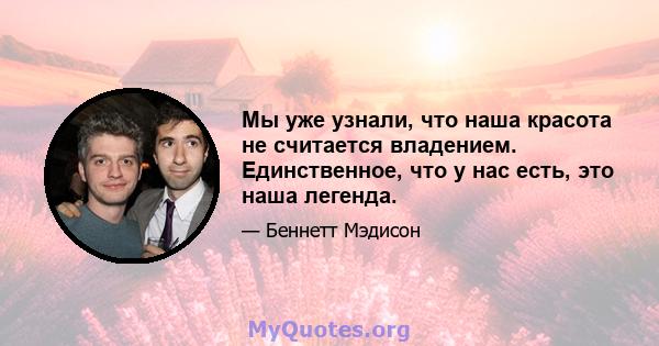 Мы уже узнали, что наша красота не считается владением. Единственное, что у нас есть, это наша легенда.