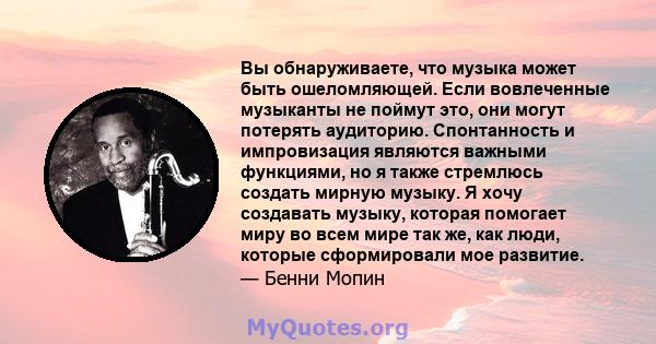 Вы обнаруживаете, что музыка может быть ошеломляющей. Если вовлеченные музыканты не поймут это, они могут потерять аудиторию. Спонтанность и импровизация являются важными функциями, но я также стремлюсь создать мирную