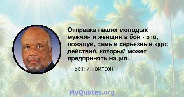 Отправка наших молодых мужчин и женщин в бой - это, пожалуй, самый серьезный курс действий, который может предпринять нация.