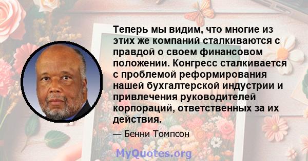 Теперь мы видим, что многие из этих же компаний сталкиваются с правдой о своем финансовом положении. Конгресс сталкивается с проблемой реформирования нашей бухгалтерской индустрии и привлечения руководителей корпораций, 