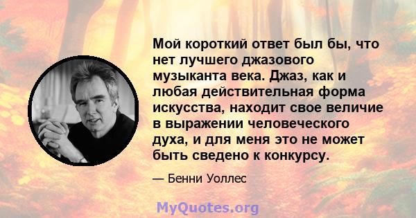 Мой короткий ответ был бы, что нет лучшего джазового музыканта века. Джаз, как и любая действительная форма искусства, находит свое величие в выражении человеческого духа, и для меня это не может быть сведено к конкурсу.