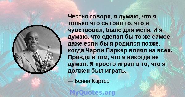 Честно говоря, я думаю, что я только что сыграл то, что я чувствовал, было для меня. И я думаю, что сделал бы то же самое, даже если бы я родился позже, когда Чарли Паркер влиял на всех. Правда в том, что я никогда не