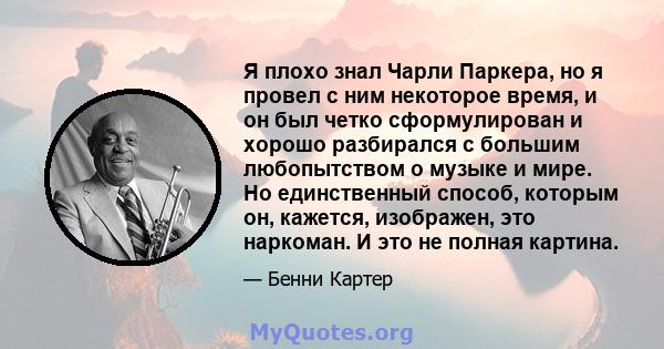 Я плохо знал Чарли Паркера, но я провел с ним некоторое время, и он был четко сформулирован и хорошо разбирался с большим любопытством о музыке и мире. Но единственный способ, которым он, кажется, изображен, это