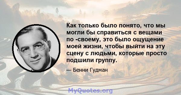 Как только было понято, что мы могли бы справиться с вещами по -своему, это было ощущение моей жизни, чтобы выйти на эту сцену с людьми, которые просто подшили группу.