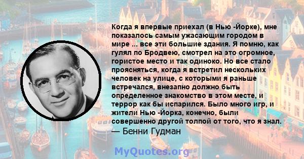 Когда я впервые приехал (в Нью -Йорке), мне показалось самым ужасающим городом в мире ... все эти большие здания. Я помню, как гулял по Бродвею, смотрел на это огромное, гористое место и так одиноко. Но все стало