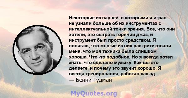 Некоторые из парней, с которыми я играл ... не узнали больше об их инструментах с интеллектуальной точки зрения. Все, что они хотели, это сыграть горячий джаз, и инструмент был просто средством. Я полагаю, что многие из 