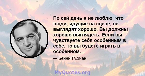 По сей день я не люблю, что люди, идущие на сцене, не выглядят хорошо. Вы должны хорошо выглядеть. Если вы чувствуете себя особенным в себе, то вы будете играть в особенном.