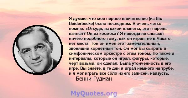 Я думаю, что мое первое впечатление (из Bix Beiderbecke) было последним. Я очень четко помню: «Откуда, из какой планеты, этот парень взялся? Он из космоса? Я никогда не слышал ничего подобного тому, как он играл, не в