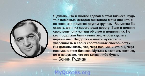 Я думаю, что я многое сделал в этом бизнесе, будь то с помощью методов винтового мяча или нет, я не знаю, это помогло другим группам. Вы могли бы сказать для них своего рода дорогу. Если я поднял свою цену, они узнали