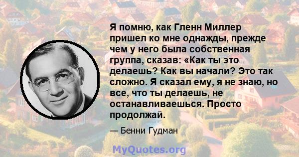 Я помню, как Гленн Миллер пришел ко мне однажды, прежде чем у него была собственная группа, сказав: «Как ты это делаешь? Как вы начали? Это так сложно. Я сказал ему, я не знаю, но все, что ты делаешь, не