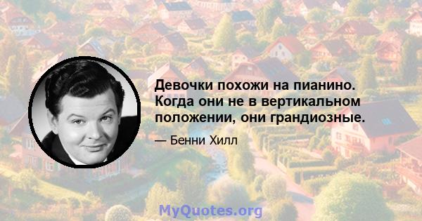 Девочки похожи на пианино. Когда они не в вертикальном положении, они грандиозные.